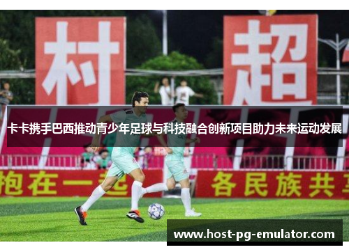 卡卡携手巴西推动青少年足球与科技融合创新项目助力未来运动发展 卡卡携手巴西推动青少年足球与科技融合创新项目助力未来运动发展