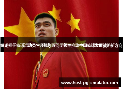 姚明担任篮球运动员生涯规划顾问团领袖推动中国篮球发展战略新方向 姚明担任篮球运动员生涯规划顾问团领袖推动中国篮球发展战略新方向
