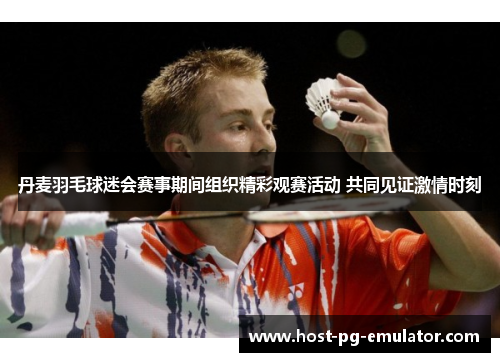 丹麦羽毛球迷会赛事期间组织精彩观赛活动 共同见证激情时刻 丹麦羽毛球迷会赛事期间组织精彩观赛活动 共同见证激情时刻