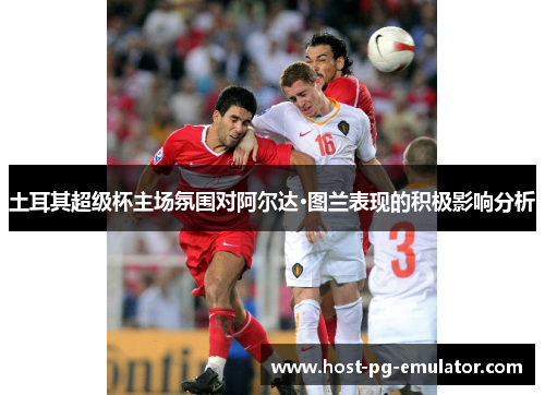 土耳其超级杯主场氛围对阿尔达·图兰表现的积极影响分析 土耳其超级杯主场氛围对阿尔达·图兰表现的积极影响分析