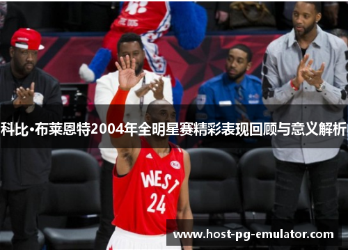 科比·布莱恩特2004年全明星赛精彩表现回顾与意义解析