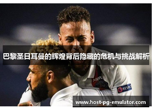 巴黎圣日耳曼的辉煌背后隐藏的危机与挑战解析 巴黎圣日耳曼的辉煌背后隐藏的危机与挑战解析