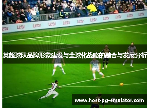 英超球队品牌形象建设与全球化战略的融合与发展分析 英超球队品牌形象建设与全球化战略的融合与发展分析