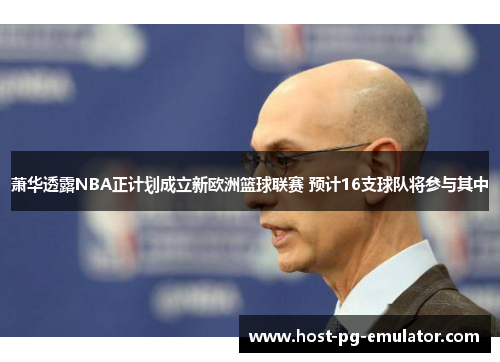 萧华透露NBA正计划成立新欧洲篮球联赛 预计16支球队将参与其中 萧华透露NBA正计划成立新欧洲篮球联赛 预计16支球队将参与其中