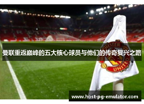曼联重返巅峰的五大核心球员与他们的传奇复兴之路 曼联重返巅峰的五大核心球员与他们的传奇复兴之路