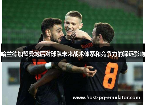 哈兰德加盟曼城后对球队未来战术体系和竞争力的深远影响 哈兰德加盟曼城后对球队未来战术体系和竞争力的深远影响