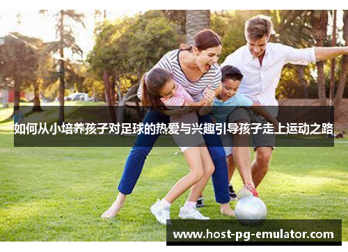 如何从小培养孩子对足球的热爱与兴趣引导孩子走上运动之路 如何从小培养孩子对足球的热爱与兴趣引导孩子走上运动之路