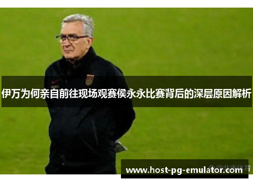 伊万为何亲自前往现场观赛侯永永比赛背后的深层原因解析 伊万为何亲自前往现场观赛侯永永比赛背后的深层原因解析