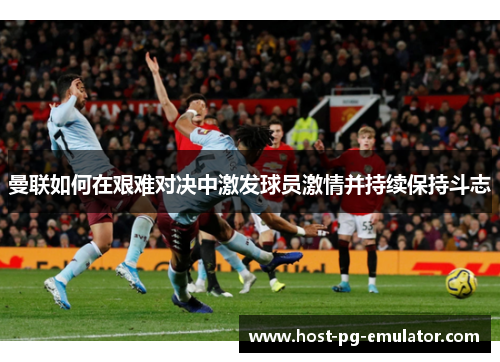 曼联如何在艰难对决中激发球员激情并持续保持斗志 曼联如何在艰难对决中激发球员激情并持续保持斗志