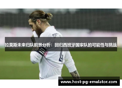 拉莫斯未来归队前景分析：回归西班牙国家队的可能性与挑战