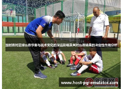 加时赛对足球比赛节奏与战术变化的深远影响及其对比赛结果的决定性作用分析 加时赛对足球比赛节奏与战术变化的深远影响及其对比赛结果的决定性作用分析
