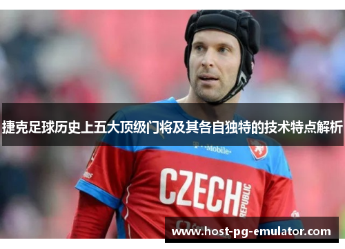 捷克足球历史上五大顶级门将及其各自独特的技术特点解析 捷克足球历史上五大顶级门将及其各自独特的技术特点解析