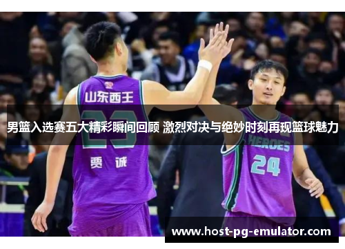 男篮入选赛五大精彩瞬间回顾 激烈对决与绝妙时刻再现篮球魅力 男篮入选赛五大精彩瞬间回顾 激烈对决与绝妙时刻再现篮球魅力