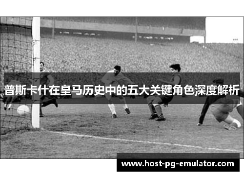 普斯卡什在皇马历史中的五大关键角色深度解析 普斯卡什在皇马历史中的五大关键角色深度解析