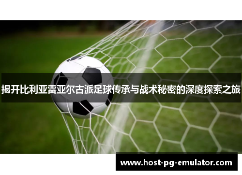 揭开比利亚雷亚尔古派足球传承与战术秘密的深度探索之旅