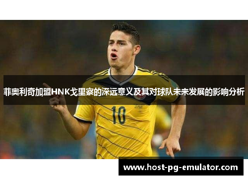菲奥利奇加盟HNK戈里察的深远意义及其对球队未来发展的影响分析 菲奥利奇加盟HNK戈里察的深远意义及其对球队未来发展的影响分析