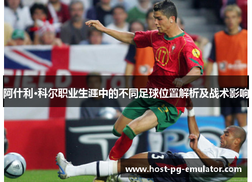 阿什利·科尔职业生涯中的不同足球位置解析及战术影响 阿什利·科尔职业生涯中的不同足球位置解析及战术影响
