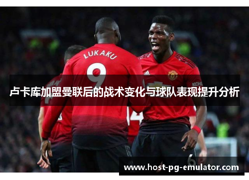 卢卡库加盟曼联后的战术变化与球队表现提升分析 卢卡库加盟曼联后的战术变化与球队表现提升分析