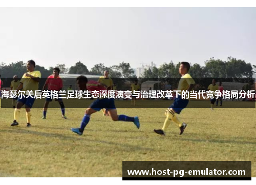 海瑟尔关后英格兰足球生态深度演变与治理改革下的当代竞争格局分析