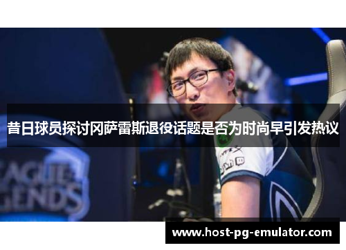 昔日球员探讨冈萨雷斯退役话题是否为时尚早引发热议 昔日球员探讨冈萨雷斯退役话题是否为时尚早引发热议