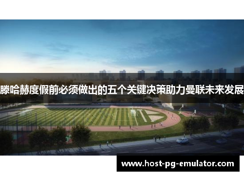 滕哈赫度假前必须做出的五个关键决策助力曼联未来发展