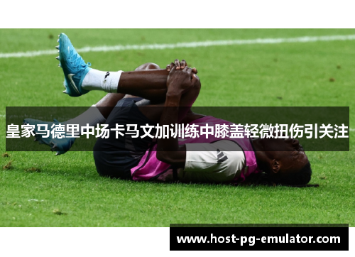 皇家马德里中场卡马文加训练中膝盖轻微扭伤引关注