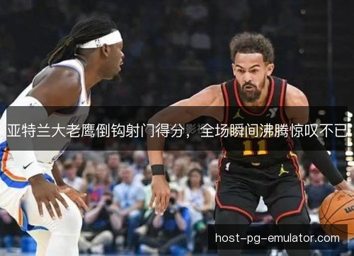 亚特兰大老鹰倒钩射门得分，全场瞬间沸腾惊叹不已
